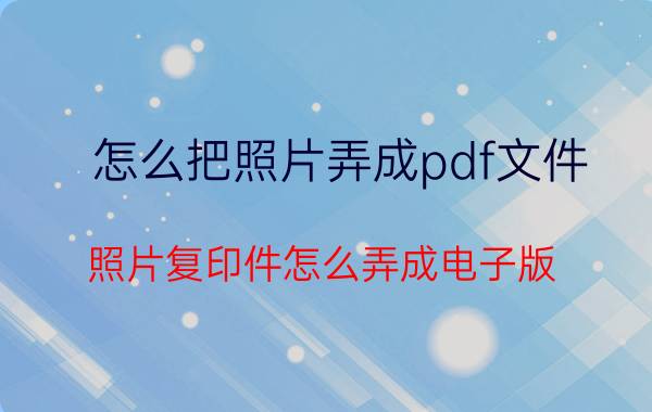 怎么把照片弄成pdf文件 照片复印件怎么弄成电子版？